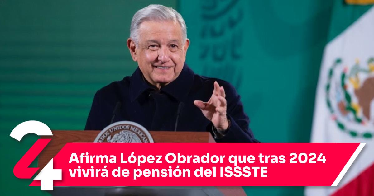 Afirma López Obrador que tras 2024 vivirá de pensión del ISSSTE Noticias24Siete